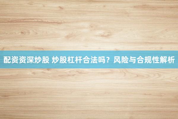 配资资深炒股 炒股杠杆合法吗？风险与合规性解析