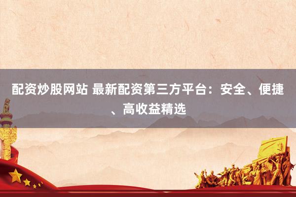 配资炒股网站 最新配资第三方平台：安全、便捷、高收益精选