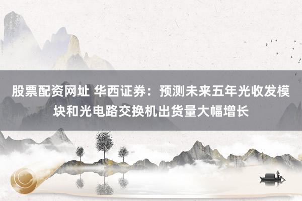 股票配资网址 华西证券：预测未来五年光收发模块和光电路交换机出货量大幅增长