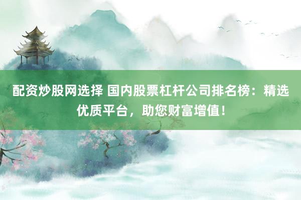 配资炒股网选择 国内股票杠杆公司排名榜：精选优质平台，助您财富增值！