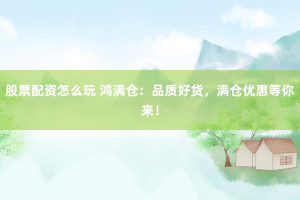 股票配资怎么玩 鸿满仓：品质好货，满仓优惠等你来！