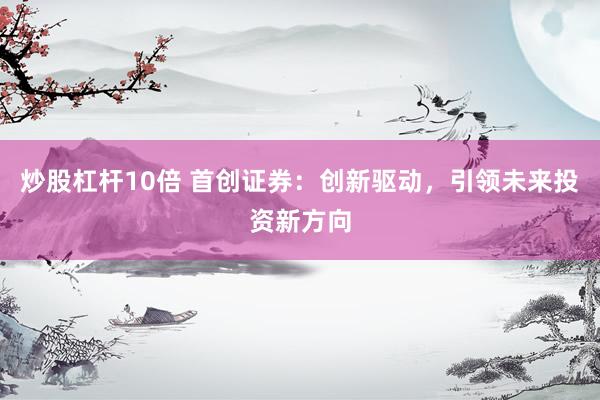 炒股杠杆10倍 首创证券：创新驱动，引领未来投资新方向