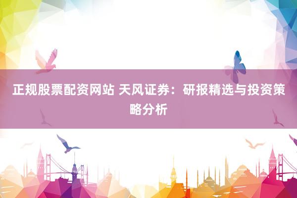 正规股票配资网站 天风证券：研报精选与投资策略分析