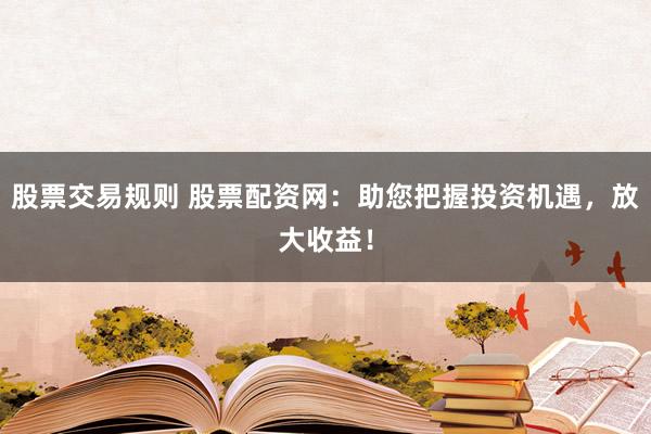 股票交易规则 股票配资网：助您把握投资机遇，放大收益！