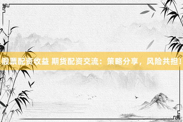 股票配资收益 期货配资交流：策略分享，风险共担！
