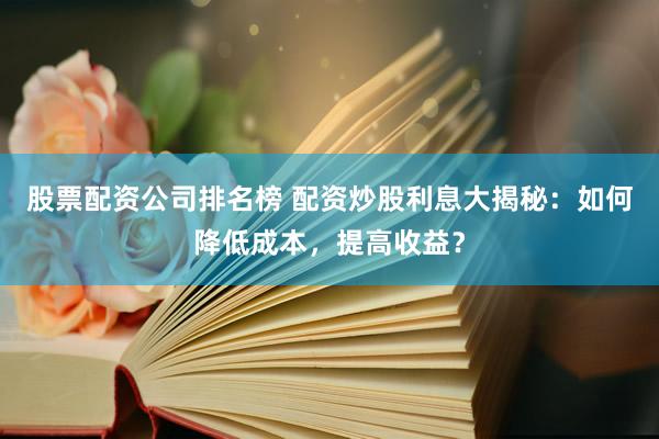 股票配资公司排名榜 配资炒股利息大揭秘：如何降低成本，提高收益？