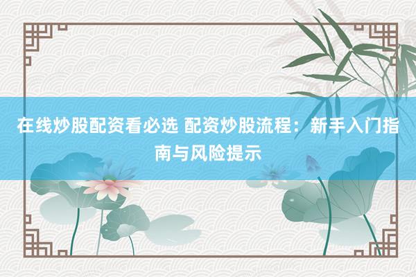在线炒股配资看必选 配资炒股流程：新手入门指南与风险提示