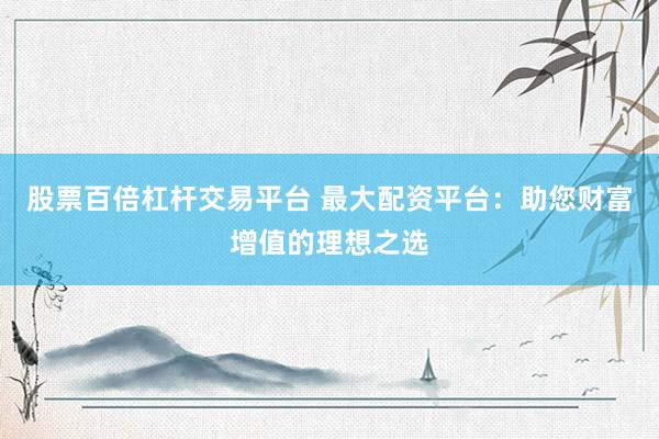 股票百倍杠杆交易平台 最大配资平台：助您财富增值的理想之选