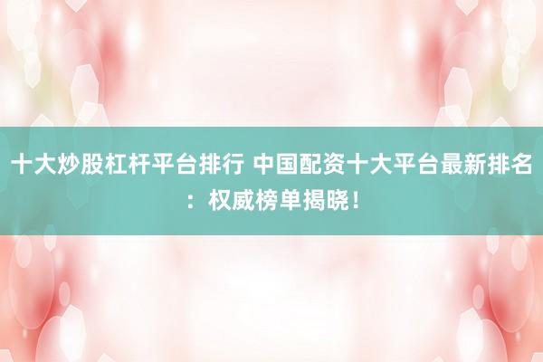 十大炒股杠杆平台排行 中国配资十大平台最新排名：权威榜单揭晓！