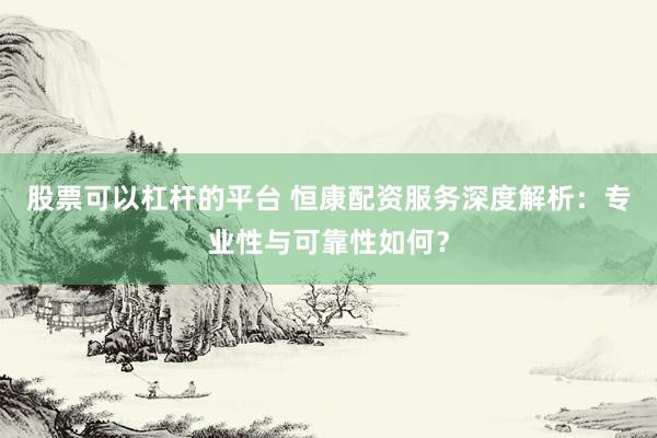 股票可以杠杆的平台 恒康配资服务深度解析：专业性与可靠性如何？