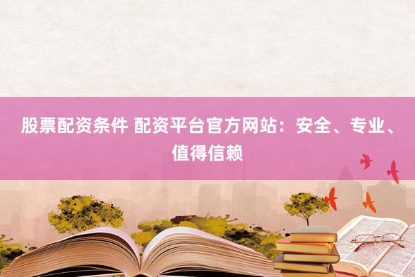 股票配资条件 配资平台官方网站：安全、专业、值得信赖
