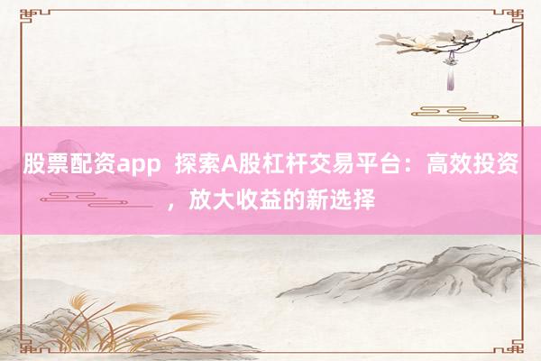 股票配资app  探索A股杠杆交易平台：高效投资，放大收益的新选择