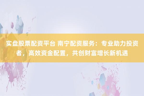 实盘股票配资平台 南宁配资服务：专业助力投资者，高效资金配置，共创财富增长新机遇