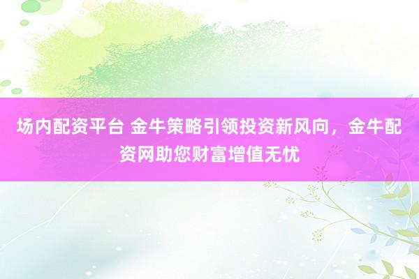 场内配资平台 金牛策略引领投资新风向，金牛配资网助您财富增值无忧