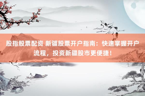股指股票配资 新疆股票开户指南：快速掌握开户流程，投资新疆股市更便捷！