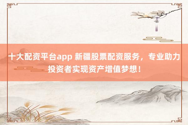 十大配资平台app 新疆股票配资服务，专业助力投资者实现资产增值梦想！