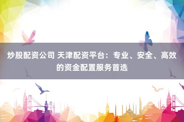 炒股配资公司 天津配资平台：专业、安全、高效的资金配置服务首选