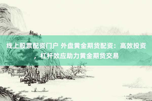 线上股票配资门户 外盘黄金期货配资：高效投资，杠杆效应助力黄金期货交易