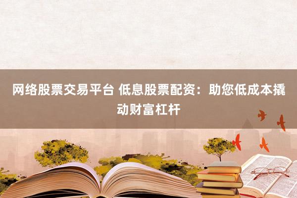 网络股票交易平台 低息股票配资：助您低成本撬动财富杠杆