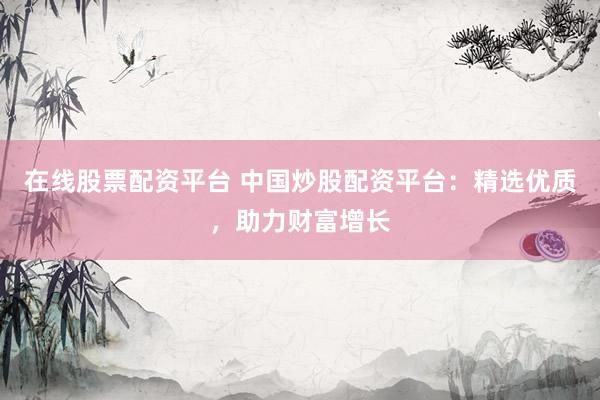 在线股票配资平台 中国炒股配资平台：精选优质，助力财富增长