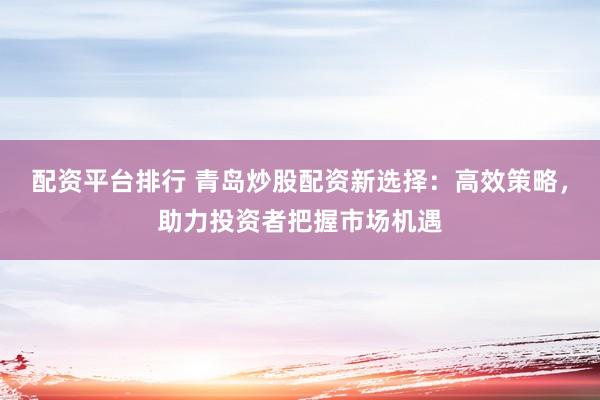 配资平台排行 青岛炒股配资新选择：高效策略，助力投资者把握市场机遇