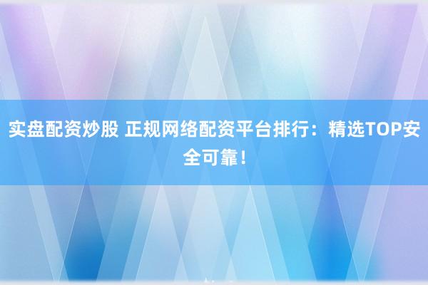 实盘配资炒股 正规网络配资平台排行：精选TOP安全可靠！