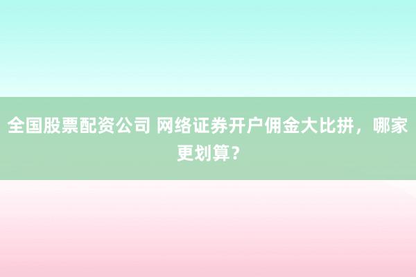 全国股票配资公司 网络证券开户佣金大比拼，哪家更划算？