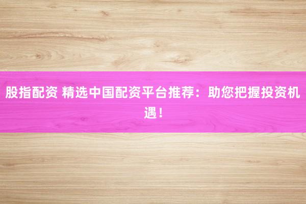 股指配资 精选中国配资平台推荐：助您把握投资机遇！