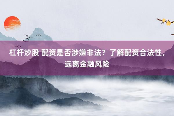 杠杆炒股 配资是否涉嫌非法？了解配资合法性，远离金融风险