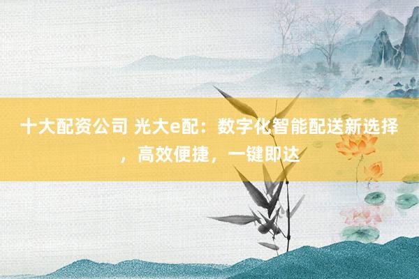 十大配资公司 光大e配：数字化智能配送新选择，高效便捷，一键即达