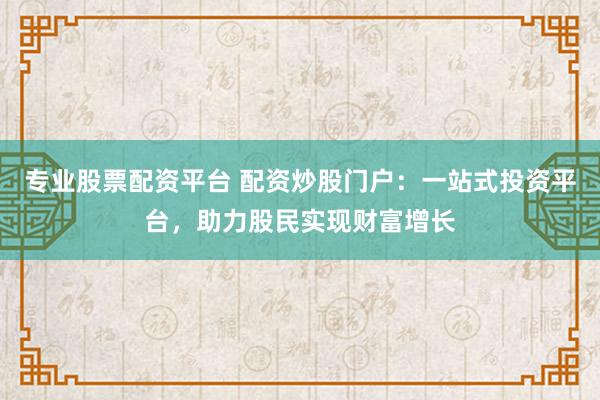 专业股票配资平台 配资炒股门户：一站式投资平台，助力股民实现财富增长