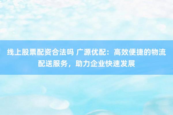线上股票配资合法吗 广源优配：高效便捷的物流配送服务，助力企业快速发展