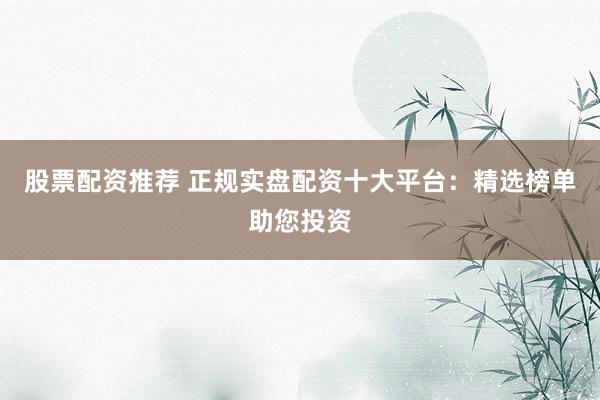 股票配资推荐 正规实盘配资十大平台：精选榜单助您投资