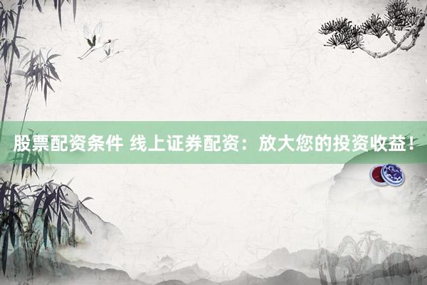 股票配资条件 线上证券配资：放大您的投资收益！