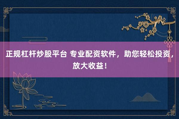 正规杠杆炒股平台 专业配资软件，助您轻松投资，放大收益！