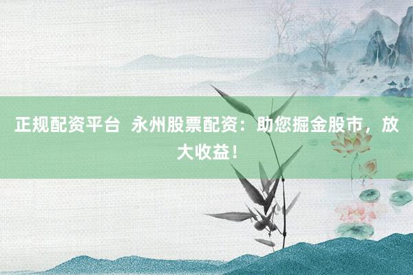 正规配资平台  永州股票配资：助您掘金股市，放大收益！