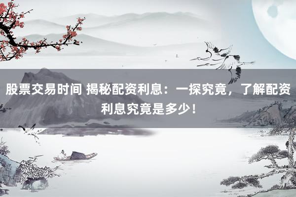 股票交易时间 揭秘配资利息：一探究竟，了解配资利息究竟是多少！