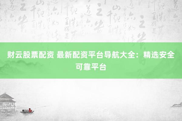 财云股票配资 最新配资平台导航大全：精选安全可靠平台
