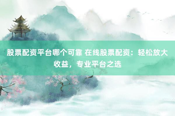 股票配资平台哪个可靠 在线股票配资：轻松放大收益，专业平台之选