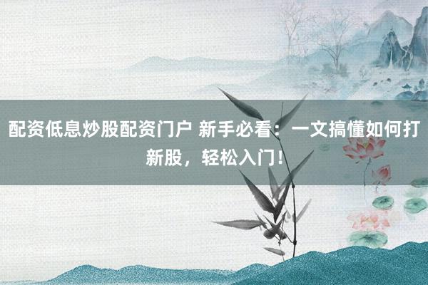 配资低息炒股配资门户 新手必看：一文搞懂如何打新股，轻松入门！