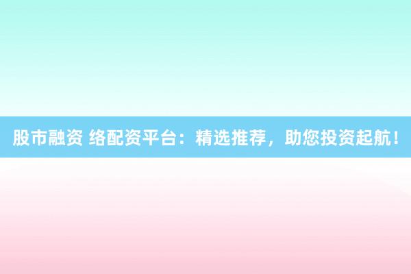 股市融资 络配资平台：精选推荐，助您投资起航！