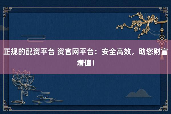 正规的配资平台 资官网平台：安全高效，助您财富增值！