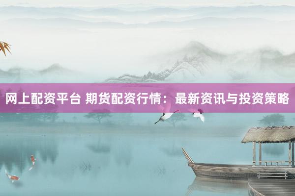 网上配资平台 期货配资行情：最新资讯与投资策略