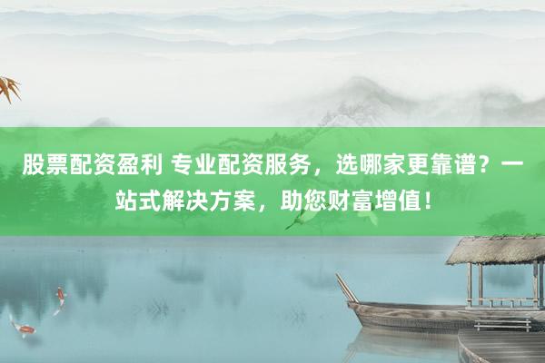 股票配资盈利 专业配资服务，选哪家更靠谱？一站式解决方案，助您财富增值！