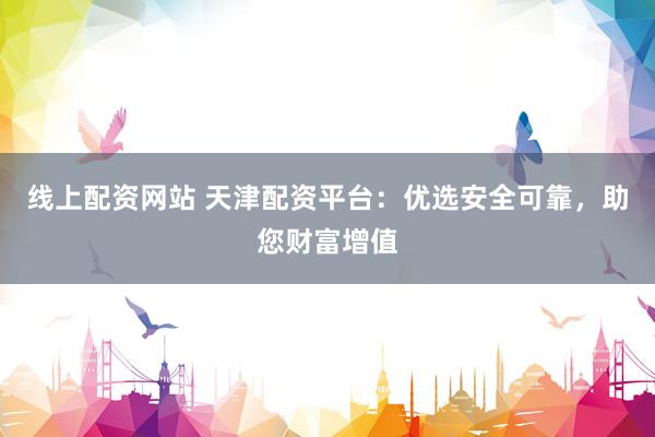 线上配资网站 天津配资平台：优选安全可靠，助您财富增值