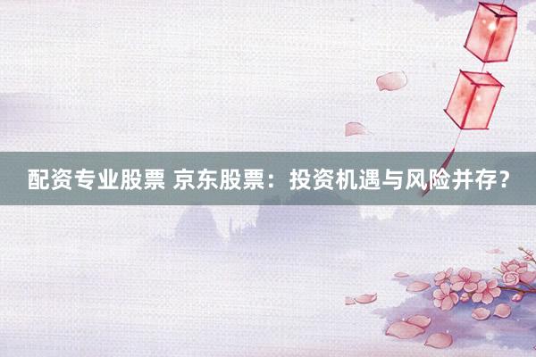 配资专业股票 京东股票：投资机遇与风险并存？