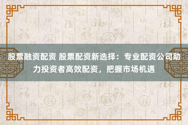 股票融资配资 股票配资新选择：专业配资公司助力投资者高效配资，把握市场机遇