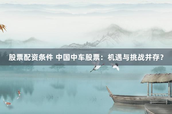 股票配资条件 中国中车股票：机遇与挑战并存？