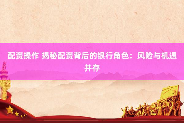 配资操作 揭秘配资背后的银行角色：风险与机遇并存