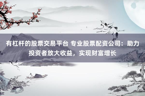 有杠杆的股票交易平台 专业股票配资公司：助力投资者放大收益，实现财富增长